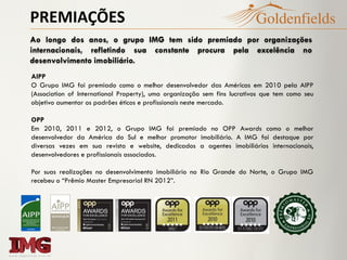 PREMIAÇÕES
Ao longo dos anos, o grupo IMG tem sido premiado por organizações
internacionais, refletindo sua constante procura pela excelência no
desenvolvimento imobiliário.
AIPP
O Grupo IMG foi premiado como o melhor desenvolvedor das Américas em 2010 pela AIPP
(Association of International Property), uma organização sem fins lucrativos que tem como seu
objetivo aumentar os padrões éticos e profissionais neste mercado.
OPP
Em 2010, 2011 e 2012, o Grupo IMG foi premiado no OPP Awards como o melhor
desenvolvedor da América do Sul e melhor promotor imobiliário. A IMG foi destaque por
diversas vezes em sua revista e website, dedicados a agentes imobiliários internacionais,
desenvolvedores e profissionais associados.
Por suas realizações no desenvolvimento imobiliário no Rio Grande do Norte, o Grupo IMG
recebeu o “Prêmio Master Empresarial RN 2012”.
 