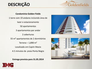 DESCRIÇÃO
Condomínio Golden Fields
1 torre com 19 andares incluindo área de
lazer e estacionamento
50 apartamentos
3 apartamentos por andar
2 coberturas
55 m² apartamentos de 2 dormitórios
Terreno – 1,890 m²
Localizado em Capim Macio
A 5 minutos da praia Ponta Negra
Entrega prevista para 31.05.2014
 