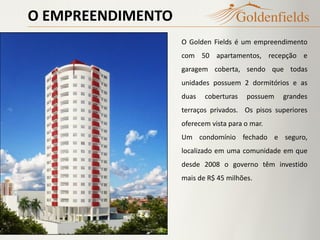 O EMPREENDIMENTO
O Golden Fields é um empreendimento
com 50 apartamentos, recepção e
garagem coberta, sendo que todas
unidades possuem 2 dormitórios e as
duas coberturas possuem grandes
terraços privados. Os pisos superiores
oferecem vista para o mar.
Um condomínio fechado e seguro,
localizado em uma comunidade em que
desde 2008 o governo têm investido
mais de R$ 45 milhões.
 