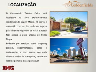 LOCALIZAÇÃO
O Condomínio Golden Fields está
localizado na área exclusivamente
residencial de Capim Macio. O bairro é
conhecido com um dos melhores lugares
para viver na região sul de Natal e possui
fácil acesso à praia urbana de Ponta
Negra.
Rodeado por serviços, como shopping
centers, supermercados, bares e
restaurantes e com acesso aos mais
diversos meios de transporte, sendo um
local de primeira classe para viver.
 
