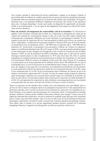 11
Les cahiers de GLOBAL CHANCE - N° 35 - Juin 2014
trois vecteurs, puisque la valorisation des basses températures s’appuie sur la pompe à chaleur, et
que la fabrication de méthane de synthèse pourrait être un moyen de stocker la production électrique
excédentaire dans une transition progressive et peut-être plus réaliste que l’hydrogène. Envisager la
transition ainsi, c’est également réafﬁrmer l’importance du territoire, des réseaux et des entreprises
dans cette « écologie énergétique » locale, pour mettre en adéquation les opportunités de demande,
d’offre et de transformation: c’est un enjeu de développement local auquel les collectivités territo-
riales sont très attentives.
5. Place du nucléaire, développement des renouvelables, coût de la transition: Si l’électricité est
appelée à tenir une place croissante dans le bilan, les 4 trajectoires se distinguent par contre par un
volume très contrasté de consommation (facteur 2 entre (A) et (D). Cet effet volume entraîne bien
évidemment des conséquences différentes sur le parc nucléaire et sa prolongation éventuelle. Si l’on
regarde de plus près les trajectoire (B) et (C) qui ont polarisé le débat en ﬁn d’hiver, on constate des
choses surprenantes: la réduction de la puissance installée à l’horizon 2030 varie de 20 à 30 tranches
en maintenant le taux d’exportation actuel (– 140 TWh dans la trajectoire (B) à – 200 TWh dans la
trajectoire (C). Inversement, le programme d’investissement à réaliser sur l’éolien et le photovol-
taïque est sensiblement identique entre (B) et (C) jusqu’en 2030, ce qui peut paraître paradoxal quand
on sait à quel point ces deux stratégies ont été opposées l’une à l’autre sur ce point au cours du débat.
Toujours à 2030, le coût de production du kWh est identique, tandis que le coût total du système
électrique (amortissement et coûts d’exploitation) est 30 % plus élevé dans (B). Pour le système
énergétique au complet (incluant les investissements pour la maîtrise de la demande), le coût annuel
d’investissement à 2030 est estimé à 45 milliards d’euros pour (B) contre 50 pour (C), à comparer
à un gain annuel sur la facture pétrolière de 85 milliards d’euros (B) et 100 milliards (C). Ce qui est
remarquable aussi, et ouvre la discussion sur la redistribution dans l’espace, et entre catégories d’ac-
teurs, des dépenses et des gains liés à la transition, est la répartition sectorielle des investissements.
La seule production d’électricité représente la moitié de l’investissement total dans (A) et (B), contre
le tiers seulement pour (C) et (D), où les investissements dans le bâtiment, les réseaux de gaz et de
chaleur et la biomasse représentent 60 % du total. Au bout du compte, chaque trajectoire induit des
gains économiques supérieurs aux investissements annuels requis sur l’ensemble de la période, les
gains les plus élevés, investissement déduit, étant assurés par les trajectoires de faible demande (C)
et (D)2
. Ce sont également les trajectoires les plus résilientes économiquement face aux incertitudes
et en particulier face aux aléas sur le prix des fossiles (à la hausse comme à la baisse).
Toutes ces questions ont été abordées dans le débat, mais sont ﬁnalement assez mal reﬂétées dans ce
qu’il en est sorti et dans les échanges autour de la préparation du projet de loi. Cette représentation ne
permet pas non plus, loin s’en faut, de discuter tous les éléments de controverse sur l’équilibre du sys-
tème électrique, ou les impacts macroéconomiques de la transition, même s’ils permettent de formuler
quelques intuitions. Certains points semblent relativement robustes pour engager l’action (soit qu’ils
opposent clairement deux trajectoires, soit qu’au contraire ils semblent acquis quel que soit l’orientation
prise), d’autres sont loin d’être tranchés: mais c’est aussi le rôle d’une loi sur la transition de lancer des
dynamiques exploratoires, de tester les outils, d’assurer une évaluation pluraliste des politiques menées.
Nous allons, dans ce numéro et le suivant, approfondir quelques dossiers essentiels de la transition
énergétique française, et apporter un éclairage plus sectoriel aux questions soulevées ici.
2 - Voir à ce sujet le rapport du groupe de travail 4 du DNTE.
Les chantiers de la transition
 