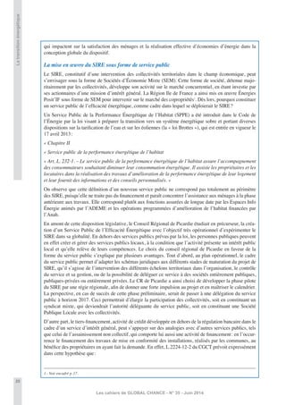 20
Les cahiers de GLOBAL CHANCE - N° 35 - Juin 2014
Latransitionénergétique
qui impactent sur la satisfaction des ménages et la réalisation effective d’économies d’énergie dans la
conception globale du dispositif.
La mise en œuvre du SIRE sous forme de service public
Le SIRE, constitutif d’une intervention des collectivités territoriales dans le champ économique, peut
s’envisager sous la forme de Sociétés d’Économie Mixte (SEM). Cette forme de société, détenue majo-
ritairement par les collectivités, développe son activité sur le marché concurrentiel, en étant investie par
ses actionnaires d’une mission d’intérêt général. La Région Ile de France a ainsi mis en œuvre Énergies
Posit’IF sous forme de SEM pour intervenir sur le marché des copropriétés1
. Dès lors, pourquoi constituer
un service public de l’efﬁcacité énergétique, comme cadre dans lequel se déploierait le SIRE?
Un Service Public de la Performance Énergétique de l’Habitat (SPPE) a été introduit dans le Code de
l’Énergie par la loi visant à préparer la transition vers un système énergétique sobre et portant diverses
dispositions sur la tariﬁcation de l’eau et sur les éoliennes (la « loi Brottes »), qui est entrée en vigueur le
17 avril 2013:
« Chapitre II
« Service public de la performance énergétique de l’habitat
« Art. L. 232-1. – Le service public de la performance énergétique de l’habitat assure l’accompagnement
des consommateurs souhaitant diminuer leur consommation énergétique. Il assiste les propriétaires et les
locataires dans la réalisation des travaux d’amélioration de la performance énergétique de leur logement
et leur fournit des informations et des conseils personnalisés. »
On observe que cette déﬁnition d’un nouveau service public ne correspond pas totalement au périmètre
des SIRE, puisqu’elle ne traite pas du ﬁnancement et paraît concentrer l’assistance aux ménages à la phase
antérieure aux travaux. Elle correspond plutôt aux fonctions assurées de longue date par les Espaces Info
Énergie animés par l’ADEME et les opérations programmées d’amélioration de l’habitat ﬁnancées par
l’Anah.
En amont de cette disposition législative, le Conseil Régional de Picardie étudiait en précurseur, la créa-
tion d’un Service Public de l’Efﬁcacité Énergétique avec l’objectif très opérationnel d’expérimenter le
SIRE dans sa globalité. En dehors des services publics prévus par la loi, les personnes publiques peuvent
en effet créer et gérer des services publics locaux, à la condition que l’activité présente un intérêt public
local et qu’elle relève de leurs compétences. Le choix du conseil régional de Picardie en faveur de la
forme du service public s’explique par plusieurs avantages. Tout d’abord, au plan opérationnel, le cadre
du service public permet d’adapter les schémas juridiques aux différents stades de maturation du projet de
SIRE, qu’il s’agisse de l’intervention des différents échelons territoriaux dans l’organisation, le contrôle
du service et sa gestion, ou de la possibilité de déléguer ce service à des sociétés entièrement publiques,
publiques-privées ou entièrement privées. Le CR de Picardie a ainsi choisi de développer la phase pilote
du SIRE par une régie régionale, aﬁn de donner une forte impulsion au projet et en maîtriser le calendrier.
La perspective, en cas de succès de cette phase préliminaire, serait de passer à une délégation du service
public à horizon 2017. Ceci permettrait d’élargir la participation des collectivités, soit en constituant un
syndicat mixte, qui deviendrait l’autorité déléguante du service public, soit en constituant une Société
Publique Locale avec les collectivités.
D’autre part, le tiers-ﬁnancement, activité de crédit développée en dehors de la régulation bancaire dans le
cadre d’un service d’intérêt général, peut s’appuyer sur des analogies avec d’autres services publics, tels
que celui de l’assainissement non collectif, qui comporte lui aussi une activité de ﬁnancement: en l’occur-
rence le ﬁnancement des travaux de mise en conformité des installations, réalisés par les communes, au
bénéﬁce des propriétaires en ayant fait la demande. En effet, L.2224-12-2 du CGCT prévoit expressément
dans cette hypothèse que:
1 - Voir encadré p. 17.
 