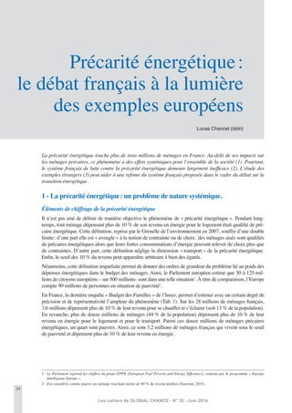 24
Les cahiers de GLOBAL CHANCE - N° 35 - Juin 2014
Lucas Chancel (Iddri)
Précarité énergétique:
le débat français à la lumière
des exemples européens
La précarité énergétique touche plus de trois millions de ménages en France. Au-delà de ses impacts sur
les ménages précaires, ce phénomène a des effets systémiques pour l’ensemble de la société (1). Pourtant,
le système français de lutte contre la précarité énergétique demeure largement inefﬁcace (2). L’étude des
exemples étrangers (3) peut aider à une refonte du système français proposée dans le cadre du débat sur la
transition énergétique.
1 - La précarité énergétique: un problème de nature systémique.
Éléments de chiffrage de la précarité énergétique
Il n’est pas aisé de déﬁnir de manière objective le phénomène de « précarité énergétique ». Pendant long-
temps, tout ménage dépensant plus de 10 % de son revenu en énergie pour le logement était qualiﬁé de pré-
caire énergétique. Cette déﬁnition, reprise par le Grenelle de l’environnement en 2007, souffre d’une double
limite: d’une part elle est « aveugle » à la notion de contrainte ou de choix: des ménages aisés sont qualiﬁés
de précaires énergétiques alors que leurs fortes consommations d’énergie peuvent relever de choix plus que
de contraintes. D’autre part, cette déﬁnition néglige la dimension « transport » de la précarité énergétique.
Enﬁn, le seuil des 10 % du revenu peut apparaître arbitraire à bien des égards.
Néanmoins, cette déﬁnition imparfaite permet de donner des ordres de grandeur du problème lié au poids des
dépenses énergétiques dans le budget des ménages. Ainsi, le Parlement européen estime que 50 à 125 mil-
lions de citoyens européens – sur 500 millions- sont dans une telle situation1
. À titre de comparaison, l’Europe
compte 90 millions de personnes en situation de pauvreté2
.
En France, la dernière enquête « Budget des Familles » de l’Insee, permet d’estimer avec un certain degré de
précision et de représentativité l’ampleur du phénomène (Tab. 1). Sur les 28 millions de ménages français,
3,6 millions dépensent plus de 10 % de leur revenu pour se chauffer et s’éclairer (soit 13 % de la population).
En revanche, plus de douze millions de ménages (44 % de la population) dépensent plus de 10 % de leur
revenu en énergie pour le logement et pour le transport. Parmi ces douze millions de ménages précaires
énergétiques, un quart sont pauvres. Ainsi, ce sont 3,2 millions de ménages français qui vivent sous le seuil
de pauvreté et dépensent plus de 10 % de leur revenu en énergie.
1 - Le Parlement reprend les chiffres du projet EPPE (European Fuel Poverty and Energy Efﬁciency), soutenu par le programme « Energie
Intelligente Europe ».
2 - Est considéré comme pauvre un ménage touchant moins de 60 % du revenu médian (Eurostat, 2011).
 