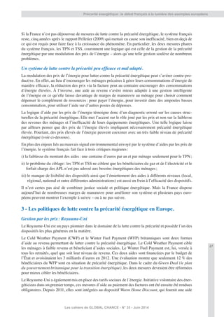 27
Les cahiers de GLOBAL CHANCE - N° 35 - Juin 2014
Précarité énergétique: le débat français à la lumière des exemples européens
Si la France n’est pas dépourvue de mesures de lutte contre la précarité énergétique, le système français
reste, cinq années après le rapport Pelletier (2009) qui mettait en cause son inefﬁcacité, bien en deçà de
ce qui est requis pour faire face à la croissance du phénomène. En particulier, les deux mesures phares
du système français, les TPN et TSS, couronnent une logique qui est celle de la gestion de la précarité
énergétique par une modulation des prix de l’énergie – alors qu’une telle gestion soulève de nombreux
problèmes.
Un système de lutte contre la précarité peu efﬁcace et mal adapté.
La modulation des prix de l’énergie pour lutter contre la précarité énergétique peut s’avérer contre-pro-
ductive. En effet, au lieu d’encourager les ménages précaires à gérer leurs consommations d’énergie de
manière efﬁcace, la réduction des prix via la facture peut au contraire encourager des consommations
d’énergie élevées. À l’inverse, une aide au revenu s’avère mieux adaptée à une gestion intelligente
de l’énergie en ce qu’elle laisse davantage de marges de manœuvre au ménage pour choisir comment
dépenser le complément de ressources: pour payer l’énergie, pour investir dans des ampoules basses
consommation, pour utiliser l’aide sur d’autres postes de dépenses.
La logique d’aide par les prix de l’énergie témoigne donc d’un diagnostic erroné sur les causes struc-
turelles de la précarité énergétique. Elle met l’accent sur le rôle joué par les prix et non sur la faiblesse
des revenus des ménages et l’inefﬁcacité de leurs équipements énergétiques. Une telle logique laisse
par ailleurs penser que des prix de l’énergie élevés impliquent nécessairement précarité énergétique
élevée. Pourtant, des prix élevés de l’énergie peuvent coexister avec un très faible niveau de précarité
énergétique (voir ci-dessous).
En plus des enjeux liés au mauvais signal environnemental envoyé par le système d’aides par les prix de
l’énergie, le système français fait face à trois critiques majeures:
i) la faiblesse du montant des aides: une centaine d’euros par an et par ménage seulement pour le TPN;
ii) le problème du ciblage: les TPN et TSS ne ciblent que les bénéﬁciaires du gaz et de l’électricité et le
forfait charge des APL n’est pas adossé aux besoins énergétiques des ménages;
iii) le manque de lisibilité des dispositifs ainsi que l’émiettement des aides à différents niveaux (local,
régional, national et entre différentes administrations) est aussi un frein à l’efﬁcacité des dispositifs.
Il n’est certes pas aisé de combiner justice sociale et politique énergétique. Mais la France dispose
aujourd’hui de nombreuses marges de manœuvre pour améliorer son système et plusieurs pays euro-
péens peuvent montrer l’exemple à suivre – ou à ne pas suivre.
3 - Les politiques de lutte contre la précarité énergétique en Europe.
Gestion par les prix: Royaume-Uni
Le Royaume-Uni est un pays pionnier dans le domaine de la lutte contre la précarité et possède l’un des
dispositifs les plus généreux en la matière.
Le Cold Weather Payment (CWP) et le Winter Fuel Payment (WFP) britanniques sont deux formes
d’aide au revenu permettant de lutter contre la précarité énergétique. Le Cold Weather Payment cible
les ménages à faible revenu et béneﬁciant d’aides sociales. Le Winter Fuel Payment est, lui, versée à
tous les retraités, quel que soit leur niveau de revenu. Ces deux aides sont ﬁnancéees par le budget de
l’État et avoisinaient les 3 milliards d’euros en 2012. Une évaluation montre que seulement 12 % des
bénéﬁciaires du WFP sont en situation de précarité énergétique. Dans le cadre du Green Deal (le plan
du gouvernement britannique pour la transition énergétique), les deux mesures devraient être réformées
pour mieux cibler les bénéﬁciaires.
Le Royaume-Uni a également mis en place des tarifs sociaux de l’énergie. Initiative volontaire des éner-
géticiens dans un premier temps, ces mesures d’aide au paiement des factures ont été ensuite été rendues
obligatoires. Depuis 2011, elles sont intégrées au dispositif Warm Home Discount, qui fournit une aide
 