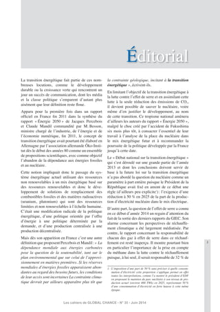 3
Les cahiers de GLOBAL CHANCE - N° 35 - Juin 2014
Éditorial
La transition énergétique fait partie de ces nom-
breuses locutions, comme le développement
durable ou la croissance verte qui rencontrent un
jour un succès de communication, dont les média
et la classe politique s’emparent d’autant plus
aisément que leur déﬁnition reste ﬂoue.
Apparu pour la première fois dans un rapport
ofﬁciel en France ﬁn 2011 dans la synthèse du
rapport « Énergie 2050 » de Jacques Percebois
et Claude Mandil commandité par M. Besson,
ministre chargé de l’industrie, de l’énergie et de
l’économie numérique, ﬁn 2011, le concept de
transition énergétique avait pourtant été élaboré en
Allemagne par l’association allemande Öko-Insti-
tut dès le début des années 80 comme un ensemble
de propositions scientiﬁques, avec comme objectif
l’abandon de la dépendance aux énergies fossiles
et au nucléaire.
Cette notion impliquait donc le passage du sys-
tème énergétique actuel utilisant des ressources
non renouvelables à un mix énergétique basé sur
des ressources renouvelables et donc le déve-
loppement de solutions de remplacement des
combustibles fossiles et des matières radioactives
(uranium, plutonium) qui sont des ressources
limitées et non renouvelables à l’échelle humaine.
C’était une modiﬁcation radicale de la politique
énergétique, d’une politique orientée par l’offre
d’énergie à une politique déterminée par la
demande, et d’une production centralisée à une
production décentralisée.
Mais dès son apparition en France c’est une autre
déﬁnition que proposent Percebois et Mandil: « La
dépendance mondiale aux énergies carbonées
pose la question de la soutenabilité, tant sur le
plan environnemental que sur celui de l’approvi-
sionnement en matières premières. Si les réserves
mondiales d’énergies fossiles apparaissent abon-
dantes au regard des besoins futurs, les conditions
de leur accès sont incertaines La contrainte clima-
tique devrait par ailleurs apparaître plus tôt que
la contrainte géologique, incitant à la transition
énergétique », écrivent-ils.
En limitant l’objectif de la transition énergétique à
la lutte contre l’effet de serre et en assimilant cette
lutte à la seule réduction des émissions de CO2,
il devient possible de sauver le nucléaire, voire
même d’en justiﬁer le développement, au nom
de cette transition. Ce tropisme national amènera
d’ailleurs les auteurs du rapport « Énergie 2050 »,
malgré le choc créé par l’accident de Fukushima
six mois plus tôt, à consacrer l’essentiel de leur
travail à l’analyse de la place du nucléaire dans
le mix énergétique futur et à recommander la
poursuite de la politique développée par la France
jusqu’à cette date.
Le « Débat national sur la transition énergétique »
qui s’est déroulé sur une grande partie de l’année
2013 et dont les conclusions doivent servir de
base à la future loi sur la transition énergétique
n’a pas abordé la question du nucléaire comme un
paramètre à part entière puisque le Président de la
République avait ﬁxé en amont de ce débat une
règle (d’ailleurs peu explicite1
): l’exigence d’une
réduction à 50 % en 2025 de la part de la produc-
tion d’électricité nucléaire dans le mix électrique.
D’autre part, la question de l’effet de serre a connu
en ce début d’année 2014 un regain d’attention du
fait de la sortie des derniers rapports du GIEC. Son
alarme concernant les perspectives de réchauffe-
ment climatique a été largement médiatisée. Par
contre, le rapport concernant la responsabilité de
chacun des gaz à effet de serre dans ce réchauf-
fement est resté inaperçu. Il montre pourtant bien
en particulier l’importance de la prise en compte
du méthane dans la lutte contre le réchauffement
puisque, à lui seul, il serait responsable de 32 % de
1 - L’imposition d’une part de 50 % sans préciser à quelle consom-
mation d’électricité cette proportion s’applique permet en effet
toutes les interprétations, comme l’a montré le président d’EDF
en proposant le maintien du parc nucléaire à son niveau de pro-
duction actuel (environ 400 TWh) en 2025, représentant 50 %
d’une consommation d’électricité en forte hausse à cette même
époque.
 
