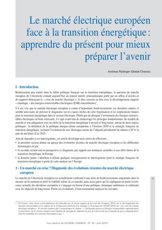 31
Les cahiers de GLOBAL CHANCE - N° 35 - Juin 2014
I - Introduction
Relativement peu traitée dans le débat politique français sur la transition énergétique, la question du marché
européen de l’électricité connaît aujourd’hui un nouvel intérêt, principalement porté par un afﬂux d’articles et
de rapports dénonçant la « crise du marché électrique », le plus souvent en lien avec le développement supposé
« chaotique » des énergies renouvelables électriques (ENR) intermittentes1
.
S’il est vrai que le marché électrique européen a connu d’importants bouleversements ces dernières années, il
semble nécessaire de préciser le diagnostic sur les causes réelles de cette fragilisation et les implications futures
pour la transition énergétique dans le secteur électrique. Plutôt que de désigner l’avènement des énergies renouve-
lables électriques en bouc émissaire, il s’agit avant tout de réinterroger les principes fondamentaux du modèle de
marché et son adéquation avec les déﬁs de la transition énergétique à moyen et long terme, autour de deux enjeux
politiques: la déﬁnition de la politique énergie-climat européenne à l’horizon 2030 et la stratégie française de
transition énergétique, incluant l’évolution du mix électrique autour de l’objectif présidentiel de réduire à 50 % la
part du nucléaire d’ici 2025.
Aﬁn de répondre à ces interrogations, cet article développe trois séries de réﬂexions:
• la première section donne un aperçu des évolutions récentes du marché électrique européen et les différentes
dynamiques en jeu;
• la seconde section met en perspective ce diagnostic par rapport aux tendances actuelles et aux déﬁs futurs de la
transition énergétique en Europe
• la dernière partie s’attachera à déﬁnir quelques enseignements et interrogations pour la stratégie française de
transition énergétique à partir de cette analyse sur l’Europe.
1 - Un marché en crise? Diagnostic des évolutions récentes du marché électrique
européen
Le marché de l’électricité européen est actuellement confronté à une série de bouleversements importants dans la
mesure où ils mettent en péril la viabilité même de ce marché, mais aussi parce qu’ils expliquent en partie la réti-
cence actuelle des décideurs européens à s’engager en faveur d’une politique climatique ambitieuse et cohérente
avec les objectifs de long terme. Parmi ces évolutions, il faut notamment analyser les suivants:
1 - En France, cette vision a principalement été véhiculée par le récent rapport de la Cour des Comptes (2013) sur le développement des
énergies renouvelables et le rapport de la Commission générale à la stratégie et la prospective (CGSP, 2014) sur « La crise du système
électrique européen ». Ce dernier annonce dès l’avant-propos la couleur: « l’intégration massive d’énergies renouvelables subventionnées
et prioritaires sur le réseau conduit à une situation de surcapacité, déprime les prix de l’électricité sur le marché de gros et dégrade forte-
ment la rentabilité des centrales thermiques à gaz. »
Andreas Rüdinger (Global Chance)
Le marché électrique européen
face à la transition énergétique:
apprendre du présent pour mieux
préparer l’avenir
 