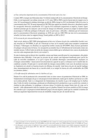 32
Les cahiers de GLOBAL CHANCE - N° 35 - Juin 2014
Latransitionénergétique
a) Une contraction importante de la consommation d’électricité suite à la crise:
L’année 2008 a marqué une bifurcation dans l’évolution tendancielle de la consommation d’électricité en Europe.
Celle-ci avait augmenté à un rythme moyen de +1,8 % entre 2000 et 2008 avant de baisser puis de stagner avec la
crise. Si l’on prolongeait la tendance historique au-delà de 2008 et jusqu’en 2012 en éliminant l’effet de la crise, la
consommation dans l’EU 28 aurait augmenté de 280 TWh (par rapport aux données observées), absorbant en partie
les surcapacités observées actuellement. S’il s’agit là d’un événement conjoncturel et imprévu, d’autres signes
montrent pourtant que les analystes sont en train de changer de référentiel, prenant en compte le ralentissement
économique et l’effet des politiques d’efﬁcacité: ainsi, les prévisions « ofﬁcielles » élaborées par la Commission
pour la consommation d’électricité européenne en 2030 ont varié de 1000 TWh (un tiers de la consommation
actuelle) à la baisse entre les rapports Energy Trends publiés en 2003 et 2013!
b) Un niveau de prix structurellement bas:
Après un pic atteint en 2007-2008 (principalement en lien avec la hausse du prix des combustibles fossiles) avec
une moyenne de 70 €/MWh, le prix de l’électricité en base sur le marché centre-ouest européen (comprenant
la France, l’Allemagne et le Benelux) est aujourd’hui tombé à moins de 40 €/MWh. Deux facteurs permettent
d’expliquer cette pression à la baisse: les surcapacités accumulées face à l’effondrement de la demande et dans une
moindre mesure, l’effet d’ordre de mérite des énergies renouvelables qui se substituent à des sources de production
avec des coûts marginaux plus élevés (voir section 3).
Si cette évolution peut en théorie être considérée comme une bonne nouvelle pour les consommateurs, elle génère
néanmoins deux difﬁcultés: d’une part, les niveaux de prix actuels sont largement insufﬁsants pour couvrir les
coûts de nouvelles installations, et ce qu’il s’agisse de centrales thermiques conventionnelles, nucléaires ou
d’énergies renouvelables2
. Aucun nouvel investissement de capacité ne peut se reﬁnancer sur le marché dans les
conditions actuelles. D’autre part, le surcoût relatif des énergies renouvelables (voire aussi du nucléaire nouveau
en Angleterre) est calculé en fonction du prix de référence du marché: toute baisse du prix de marché implique
donc automatiquement une hausse de ce surcoût relatif, et ce malgré les baisses de coût considérables des ENR
ces dernières années3
.
c) Un effet massif de substitution entre le charbon et le gaz:
Partant d’un coût de production très concurrentiel entre ces deux sources de production d’électricité en 2008, les
fondamentaux économiques du gaz se sont progressivement détériorés, tandis que le charbon a pu baisser ses coûts
sur la même période. Suite à ce changement des fondamentaux du marché, le gaz a été remplacé par le charbon
dans l’ordre de mérite économique, produisant un effondrement de la production ex-gaz au proﬁt des centrales à
charbon les plus polluantes. Le graphique ci-dessous retrace l’évolution des marges brutes (prix de vente sur le
marché – coûts opérationnels) entre les centrales à gaz et à charbon. Partant d’un niveau similaire en 2010, la marge
des centrales à gaz s’est progressivement détériorée jusqu’à devenir négative, tandis que les centrales à charbon ont
même pu augmenter légèrement leur niveau de rentabilité, malgré des prix de marché très bas.
2 - À titre d’exemple, le prix de marché de gros de 40 €/MWh peut être comparé au coût de production d’une nouvelle centrale à gaz (70 à
90 €/MWh), des éoliennes terrestres (70 à 85 €/MWh) ou encore du contrat anglais sur l’EPR de Hinkley Point (115 €/MWh sur 35 ans).
3 - En Allemagne, on peut estimer à 6 milliards d’euros annuels le surcoût additionnel des énergies renouvelables uniquement imputable à la
baisse des prix de marché depuis 2008. Voir: BEE 2013 : Hintergrundpapier zur EEG-Umlage 2014; et Öko-Institut 2013 : Analyse der
EEG-Umlage 2014.
 