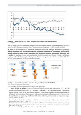 33
Les cahiers de GLOBAL CHANCE - N° 35 - Juin 2014
Le marché électrique européenne face à la transition énergétique
Graphique 1. Marge brute par MWh pour la production ex-gaz (en bleu) et ex-charbon (en gris)
Source: CRE 2014
Dans les médias français ce phénomène de transfert entre la production ex-gaz et ex-charbon a souvent été associé
au seul cas de l’Allemagne, signant de fait « l’échec du tournant énergétique » et de la sortie du nucléaire.
Or, force est de constater que ce phénomène n’a rien à voir avec la politique allemande4
et qu’il s’agit
là d’une dynamique plus largement européenne, résultant de fondamentaux économiques internationaux
(pour le prix du charbon et du gaz) et européens (prix des quotas carbone, et stagnation de la demande suite
à la crise). Le graphique ci-contre démontre l’ampleur du phénomène à travers l’Europe: l’impact a été bien plus
important en Grande-Bretagne qu’en Allemagne, et chose souvent ignorée, même la France a été touchée, bien
qu’à une échelle réduite en raison de la structure de son mix.
Graphique 2. Évolution de la génération ex-charbon et ex-gaz en Europe entre 2010 et 2012
Source: Données des opérateurs de réseaux nationaux
Trois ensembles de facteurs permettent d’expliquer cette dynamique:
• La baisse des prix de charbon: le prix du charbon à l’import (indice du port de Rotterdam, ARA CIF) a été
presque divisé par deux entre 2011 et 2013, passant de 125 €/tonne à 73 €/tonne. Contrairement à un argument
souvent véhiculé, l’essor du gaz de schiste américain (et l’export de charbon américain) n’explique qu’une très
faible partie de cette tendance5
. C’est avant tout la demande chinoise, plus faible qu’anticipée, et l’accroissement
de la production des grands pays charbonniers (Australie, Indonésie principalement) qui explique le surplus
actuel et la baisse des prix6
.
4 - Pour une explication plus détaillée, voir: Rüdinger, A. (2013): Le tournant énergétique allemand: État des lieux et idées pour le débat
français. Cahier Global Chance N° 33 mars 2013.
5 - Sur l’augmentation totale des exportations mondiales de charbon en 2012, l’accroissement des exportations américaines ne représente
que 12 %. Les importations européennes de charbon-vapeur viennent en premier lieu de la Russie (31 %), de la Colombie (27 %) puis des
États Unis (16 %) (AIE 2013).
6 - Agence Internationale de l’Énergie, 2013 : Coal Medium-term Market Report 2013.
 