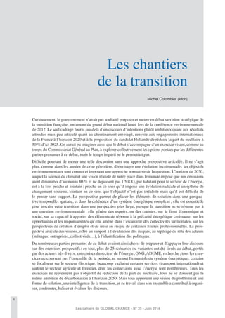 6
Les cahiers de GLOBAL CHANCE - N° 35 - Juin 2014
Curieusement, le gouvernement n’avait pas souhaité proposer et mettre en débat sa vision stratégique de
la transition française, en amont du grand débat national lancé lors de la conférence environnementale
de 2012. Le seul cadrage fourni, au-delà d’un discours d’intentions plutôt ambitieux quant aux résultats
attendus mais peu articulé quant au cheminement envisagé, renvoie aux engagements internationaux
de la France à l’horizon 2020 et à la proposition du candidat Hollande de réduire la part du nucléaire à
50 % d’ici 2025. On aurait pu imaginer aussi que le débat s’accompagne d’un exercice visant, comme au
temps du Commissariat Général au Plan, à explorer collectivement les options portées par les différentes
parties prenantes à ce débat, mais le temps imparti ne le permettait pas.
Difﬁcile pourtant de mener une telle discussion sans une approche prospective articulée. Il ne s’agit
plus, comme dans les années de crise pétrolière, d’envisager une évolution incrémentale: les objectifs
environnementaux sont connus et imposent une approche normative de la question. L’horizon de 2050,
auquel la science du climat et une vision réaliste de notre place dans le monde impose que nos émissions
aient diminuées d’au moins 80 % et ne dépassent pas 1.5 tCO2 par habitant pour le secteur de l’énergie,
est à la fois proche et lointain: proche en ce sens qu’il impose une évolution radicale et un rythme de
changement soutenu, lointain en ce sens que l’objectif n’est pas irréaliste mais qu’il est difﬁcile de
le penser sans support. La prospective permet de placer les éléments de solution dans une perspec-
tive temporelle, spatiale, et dans la cohérence d’un système énergétique complexe; elle est essentielle
pour inscrire cette transition dans une perspective plus large, puisque la transition ne se résume pas à
une question environnementale: elle génère des espoirs, ou des craintes, sur le front économique et
social, sur sa capacité à apporter des éléments de réponse à la précarité énergétique croissante, sur les
opportunités et les responsabilités qu’elle amène dans l’escarcelle des collectivités territoriales, sur les
perspectives de création d’emploi et de mise en risque de certaines ﬁlières professionnelles. La pros-
pective articule des visions, offre un support à l’évaluation des risques, au repérage du rôle des acteurs
(ménages, entreprises, collectivités…), à l’identiﬁcation des politiques.
De nombreuses parties prenantes de ce débat avaient ainsi choisi de préparer et d’appuyer leur discours
sur des exercices prospectifs: en tout, plus de 25 scénarios ou variantes ont été livrés au débat, portés
par des acteurs très divers: entreprises du secteur de l’énergie, ONG, ADEME, recherche; tous les exer-
cices ne couvrent pas l’ensemble de la période, ni surtout l’ensemble du système énergétique: certains
se focalisent sur le secteur électrique, beaucoup excluent certains services (transport international) et
surtout le secteur agricole et forestier, dont les connexions avec l’énergie sont nombreuses. Tous les
exercices ne reprennent pas l’objectif de réduction de la part du nucléaire, tous ne se donnent pas la
même ambition de décarbonation à l’horizon 2050. Mais tous apportent une vision du problème et une
forme de solution, une intelligence de la transition, et ce travail dans son ensemble a contribué à organi-
ser, confronter, baliser et évaluer les discours.
Michel Colombier (Iddri)
Les chantiers
de la transition
 