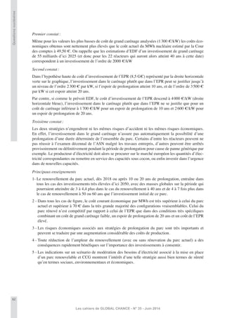 62
Les cahiers de GLOBAL CHANCE - N° 35 - Juin 2014
Questionsnucléaires
Premier constat:
Même pour les valeurs les plus basses de coût de grand carénage analysées (1300 €/kW) les coûts éco-
nomiques obtenus sont nettement plus élevés que le coût actuel du MWh nucléaire estimé par la Cour
des comptes à 49,50 €. On rappelle que les estimations d’EDF d’un investissement de grand carénage
de 55 milliards d’ici 2025 (et donc pour les 22 réacteurs qui auront alors atteint 40 ans à cette date)
correspondent à un investissement de l’ordre de 2000 €/kW
Second constat:
Dans l’hypothèse haute de coût d’investissement de l’EPR (8,5 G€) représenté par la droite horizontale
verte sur le graphique, l’investissement dans le carénage plutôt que dans l’EPR peut se justiﬁer jusqu’à
un niveau de l’ordre 2300 € par kW, si l’espoir de prolongation atteint 10 ans, et de l’ordre de 3500 €
par kW si cet espoir atteint 20 ans.
Par contre, si comme le prévoit EDF, le coût d’investissement de l’EPR descend à 4000 €/kW (droite
horizontale bleue), l’investissement dans le carénage plutôt que dans l’EPR ne se justiﬁe que pour un
coût de carénage inférieur à 1700 €/kW pour un espoir de prolongation de 10 ans et 2600 €/kW pour
un espoir de prolongation de 20 ans.
Troisième constat:
Les deux stratégies n’engendrent ni les mêmes risques d’accident ni les mêmes risques économiques.
En effet, l’investissement dans le grand carénage n’assure pas automatiquement la possibilité d’une
prolongation d’une durée déterminée de l’ensemble du parc. Certains d’entre les réacteurs peuvent ne
pas réussir à l’examen décennal de l’ASN malgré les travaux entrepris, d’autres peuvent être arrêtés
provisoirement ou déﬁnitivement pendant la période de prolongation pour cause de panne générique par
exemple. Le producteur d’électricité doit alors se procurer sur le marché européen les quantités d’élec-
tricité correspondantes ou remettre en service des capacités sous cocon, ou enﬁn investir dans l’urgence
dans de nouvelles capacités.
Principaux enseignements
1- Le renouvellement du parc actuel, dès 2018 ou après 10 ou 20 ans de prolongation, entraîne dans
tous les cas des investissements très élevées d’ici 2050, avec des masses globales sur la période qui
pourraient atteindre de 3 à 4,4 plus dans le cas du renouvellement à 40 ans et de 4 à 7 fois plus dans
le cas de renouvellement à 50 ou 60 ans que l’investissement initial de ce parc.
2 - Dans tous les cas de ﬁgure, le coût courant économique par MWh est très supérieur à celui du parc
actuel et supérieur à 70 € dans la très grande majorité des conﬁgurations vraisemblables. Celui du
parc rénové n’est compétitif par rapport à celui de l’EPR que dans des conditions très spéciﬁques
combinant un coût de grand carénage faible, un espoir de prolongation de 20 ans et un coût de l’EPR
élevé.
3 - Les risques économiques associés aux stratégies de prolongation du parc sont très importants et
peuvent se traduire par une augmentation considérable des coûts de production.
4 - Toute réduction de l’ampleur du renouvellement (avec ou sans rénovation du parc actuel) a des
conséquences rapidement bénéﬁques sur l’importance des investissements à consentir.
5 - Les indications sur un scénario de modération des besoins d’électricité associé à la mise en place
d’un parc renouvelable et CCG montrent l’intérêt d’une telle stratégie aussi bien termes de sûreté
qu’en termes sociaux, environnementaux et économiques.
 