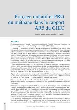 64
Les cahiers de GLOBAL CHANCE - N° 35 - Juin 2014
Benjamin Dessus, Bernard Laponche – 7 mai 2014
Forçage radiatif et PRG
du méthane dans le rapport
AR5 du GIEC
RÉSUME
Cet article a pour objet d’analyser l’importance du méthane (CH4) dans le changement climatique, à la
lumière des apports des rapports du GIEC présentés en 2013 et 2014 (RE5).
Le « résumé à l’intention des décideurs » (RE5-RID) du Groupe de travail I du GIEC, sur les bases
physiques du changement climatique, fait apparaître une différence importante sur la valeur du forçage
radiatif du méthane par rapport au même document relatif à l’exercice précédent de 2007 (RE4-SID):
0,97 W.m-2
contre 0,48 W.m-2
. Cette différence s’explique essentiellement par le fait que cette seconde
valeur est relative au CH4 seul présent dans l’atmosphère alors que la première et plus récente attribue,
à juste titre, au méthane, les effets sur le réchauffement climatique, dus à la présence de ses « descen-
dants », ozone troposphérique et vapeur d’eau stratosphérique. Cette méthode d’évaluation du forçage
radiatif du CH4 avait déjà été présentée ainsi que les valeurs correspondantes dans le rapport RE4, mais
ces résultats n’apparaissaient pas dans le résumé à l’intention des décideurs.
La nouvelle présentation faite par RE5-SID des résultats sur le forçage radiatif par « gaz responsable »
permet de mettre en évidence de façon beaucoup plus claire que précédemment l’importance du méthane.
Ce gaz est en effet responsable de 32 % du forçage radiatif de l’ensemble des GES en mélange homo-
gène entre 1750 et 2011, derrière le CO2 (56 %) qui reste le premier responsable du forçage, mais très
loin devant le N2O (6 %) et les HFC et ozone non lié au CH4 (6 %).
À partir de la présentation faite dans le rapport AR4-RID de 2007, la plupart des décideurs considéraient
en effet que la responsabilité du méthane dans le forçage radiatif constaté depuis 1750 était seulement
de l’ordre de 16 %, très loin du CO2 (55 %) et même de l’ensemble HFC et ozone.
D’autre part, le Groupe de travail III du GIEC étudie les évolutions des émissions de GES et propose
des politiques et mesures susceptibles de les réduire à des taux permettant de limiter les changements
climatiques.
Pour faciliter les comparaisons entre les GES, les émissions de chacun des gaz autres que le CO2 sont
comptées en « tonnes équivalent CO2 », calculées à l’aide du « Potentiel de réchauffement global », PRG.
Mais la valeur du PRG varie avec l’année horizon choisie pour la comparaison des effets des différents
gaz. Le PRG à cent ans (année horizon) a été choisi dans le cadre du protocole de Kyoto comme valeur
de référence pour effectuer cette conversion. Evalué à 21 à cette époque, ce coefﬁcient d’équivalence a
augmenté à 25 dans RE4 et à 28 dans RE5, et même à 34 si l’on prend en compte les rétroactions clima-
tiques, ce qui représente une augmentation d’un facteur 1,7.
Deux précautions supplémentaires doivent être prises dans l’utilisation de ces valeurs. La première
concerne la variation du PRG avec l’année horizon: dans RE5, pour un horizon de 40 ans, soit 2050
pour une émission ponctuelle en 2010, le PRG vaut 57 et même 60 si on prend en compte les rétroactions
 
