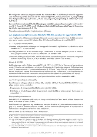 67
Les cahiers de GLOBAL CHANCE - N° 35 - Juin 2014
Forçage radiatif et prg du méthane dans le rapport AR5 du GIEC
On voit que les valeurs des forçages radiatifs des évaluations RE4 et RE5 telles qu’elles sont rapportées
dans les résumés pour les décideurs sont très nettement différentes pour ce qui concerne le forçage radiatif
total d’origine anthropique (2,29 contre 1,6 W.m-2
) ainsi que pour le forçage radiatif du méthane (0,97 contre
0,48 W.m-2
).
Les contributions relatives du CO2 et du CH4 au forçage radiatif des gaz au mélange homogène sont respective-
ment de 56 % pour le CO2 et 32 % pour le CH4. La contribution du CO2 au forçage radiatif apparaît donc comme
1,8 fois plus importante que celle du CH4.
Nous allons maintenant détailler l’explication de ces différences.
1.2. - Explication des différences entre RE4-RID et RE5-RID, sur la base des rapports RE4 et RE5
Aﬁn d’expliquer les différences constatées précédemment, nous nous appuyons sur les textes des RID eux-mêmes
ainsi que sur ceux des rapports RE4 (chapitre 28
) et RE5 (chapitre 89
) du Groupe de travail I du GIEC.
1.2.1 Les forçages radiatifs globaux
a)Au total, le forçage radiatif anthropique total par rapport à 1750 est 40 % supérieur dans RE5-RID à celui afﬁché
dans RE4-SID: 2,29 contre 1,6 W.m-2
.
b) Le forçage radiatif total dû aux émissions des gaz à effet de serre en mélange homogène (au sens du tableau 2)
reste à peu près constant: 3 W.m-2
dans RE5-RID contre 3,01 dans RE4-RID.
c) Par contre, les forçages négatifs (NOx, aérosols et précurseurs, ajustements nuages dus aux aérosols, changement
d’albédo) ont beaucoup évolué: -0,92 W.m-2
dans RE5-RID contre -1,4 W.m-2
dans RE4-RID.
Extraits de RE5-SID:
Le FR anthropique total en 2011 par rapport à 1750 est de 2,29 [1,13 à 3,33] W.m-2
et il a progressé plus rapidement
depuis 1970 qu’au cours des décennies précédentes. L’estimation du FR anthropique total pour 2011 est supérieure
de 43 %, comparativement à l’estimation indiquée dans le RE4 pour l’année 2005. Ce résultat s’explique à la
fois par la croissance continue des concentrations de la plupart des gaz à effet de serre et par l’amélioration des
estimations du FR des aérosols conduisant à une atténuation de leur effet net de refroidissement (FR négatif).
Cette nouvelle évaluation constitue de fait la principale différence entre les deux rapports RE4 et RE5.
1.2.2 Le forçage radiatif du méthane (CH4)
La différence sur le forçage radiatif du méthane (CH4) entre RE4-SID (0,48 W.m-2
) et RE5-SID (0,97 W.m-2
) s’ex-
plique par deux raisons essentielles:
- L’augmentation du forçage radiatif du CH4 lui-même entre RE4 et RE5.
- L’attribution au CH4 du forçage radiatif des gaz produits à partir du CH4 du fait de sa propre décroissance (ses
« descendants »).
Forçage radiatif du méthane seul
Dans RE5-RID, la composante « CH4 seul » du forçage radiatif est de 0,64 W.m-2
pour le méthane alors que cette
valeur est de 0,48 W.m-2
dans RE4-RID.
Cette différence, qui apparaissait déjà dans RE4 avec une valeur de 0,56 W.m-2
(même référence que note de bas de
page n° 8), mais n’est pas mentionnée dans RE4-RID, provient notamment de l’allongement de la durée de vie du
méthane dans l’atmosphère et de diverses autres interactions10
.
Dans le rapport RE5, la valeur de ces effets a été réévaluée11
.
8 - RE4, chapitre 2: « Changes in atmospheric constituents and in radiative forcing ».
9 - RE5, chapitre 8: « Anthropogenic and natural radiative forcing »
10 - Page 698 du rapport RE5, chapitre 8 et page 205 du rapport RE4, chapitre 2. Le rapport AR5 explique la différence de 0,48 à 0,64 W.m-2
de la valeur du forçage attribuée au seul CH4 de la manière suivante (p. 698): « en fait, les émissions de CH4 conduiraient à un forçage
radiatif plus élevé (0,64) que celui déduit de la concentration (0,48). Cela tient à ce que les autres composants inﬂuencent à la fois la durée
de vie du CH4 et réduit son abondance (en particulier les NOx) ».
11 - Page 717: l’effet du CH4 sur l’ozone est renforcé de 50 % et celui sur la vapeur d’eau de 15 % par rapport au rapport RE4. Et communi-
cation privée de J.S. Fuglestvedt.
 