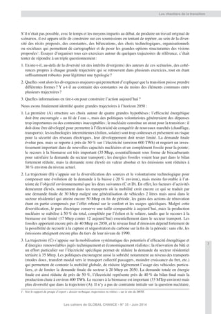 7
Les cahiers de GLOBAL CHANCE - N° 35 - Juin 2014
S’il n’était pas possible, avec le temps et les moyens impartis au débat, de produire un travail original de
scénarios, il est apparu utile de construire sur ces soumissions en tentant de repérer, au sein de la diver-
sité des récits proposés, des constantes, des bifurcations, des choix technologiques, organisationnels
ou sociétaux qui permettent de cartographier et de peser les grandes options structurantes des visions
proposées1
. Essayer d’organiser tous ces exercices autour de quelques trajectoires de référence, c’était
tenter de répondre à un triple questionnement:
1. Existe-t-il, au-delà de la diversité (et des intérêts divergents) des auteurs de ces scénarios, des cohé-
rences propres à chaque grande trajectoire qui se retrouvent dans plusieurs exercices, tout en étant
sufﬁsamment robustes pour légitimer une typologie?
2. Quelles sont alors les divergences majeures qui permettent d’expliquer que la transition puisse prendre
différentes formes? Y a-t-il au contraire des constantes ou du moins des éléments communs entre
plusieurs trajectoires?
3. Quelles informations en tire-t-on pour construire l’action aujourd’hui?
Nous avons ﬁnalement identiﬁé quatre grandes trajectoires à l’horizon 2050 :
1. La première (A) structure ses choix autour de quatre grandes hypothèses: l’efﬁcacité énergétique
doit être encouragée « au ﬁl de l’eau », mais des politiques volontaristes généreraient des dépenses
trop importantes ou des contraintes inacceptables; le nucléaire constitue un atout pour la transition: il
doit donc être développé pour permettre à l’électricité de conquérir de nouveaux marchés (chauffage,
transports); les technologies intermittentes (éolien, solaire) sont trop coûteuses et présentent un risque
pour la sécurité des réseaux électriques, leur développement doit rester limité. La demande ﬁnale
évolue peu, mais se reporte à près de 50 % sur l’électricité (environ 600 TWh) et requiert un inves-
tissement important dans de nouvelles capacités nucléaires et un complément fossile pour la pointe;
le recours à la biomasse est très important (35 Mtep, essentiellement sous forme de biocarburants
pour satisfaire la demande du secteur transport); les énergies fossiles voient leur part dans le bilan
fortement réduite, mais la demande reste élevée en valeur absolue et les émissions sont réduites à
30 % environ du niveau actuel.
2. La trajectoire (B) s’appuie sur la diversiﬁcation des sources et le volontarisme technologique pour
compenser une évolution de la demande à la baisse (-20 % environ), mais moins favorable à l’at-
teinte de l’objectif environnemental que les deux suivantes (C et D). En effet, les facteurs d’activités
demeurent élevés, notamment dans les transports où la mobilité croit encore ce qui se traduit par
une demande ﬁnale de 30 Mtep malgré une généralisation de véhicules 2 litres mais aussi dans le
secteur résidentiel qui atteint encore 50 Mtep en ﬁn de période, les gains des actions de rénovation
étant en partie compensés par l’effet rebond sur le confort et les usages spéciﬁques. Malgré cette
diversiﬁcation, le parc électrique conserve une taille comparable à aujourd’hui, mais la production
nucléaire se stabilise à 50 % du total, complétée par l’éolien et le solaire, tandis que le recours à la
biomasse est limité (17 Mtep contre 12 aujourd’hui) essentiellement dans le secteur transport. Les
fossiles apportent encore près de 40 Mtep en 2050, et le niveau ﬁnal d’émission dépend fortement de
la possibilité de recourir à la capture et séquestration du carbone sur la ﬁn de la période: sans elle, les
émissions atteignent encore plus du tiers de leur niveau de 1990.
3. La trajectoire (C) s’appuie sur la mobilisation systématique des potentiels d’efﬁcacité énergétique et
d’énergies renouvelables jugés techniquement et économiquement réalistes: la rénovation du bâti et
un effort particulier sur l’électricité spéciﬁque permet de réduire la demande du secteur résidentiel
tertiaire à 35 Mtep. Les politiques encouragent aussi la sobriété notamment au niveau des transports
(modes doux, transfert modal vers le transport collectif passagers, moindre croissance du fret, etc.)
qui permettent de contenir la mobilité globale, de réduire légèrement l’usage des véhicules particu-
liers, et de limiter la demande ﬁnale du secteur à 20 Mtep en 2050. La demande totale en énergie
ﬁnale est ainsi réduite de près de 50 %, l’électricité représente près de 40 % du bilan ﬁnal mais la
production chute à environ 400 TWh. Le recours à la biomasse est important (33 MTep environ) mais
plus diversiﬁé que dans la trajectoire (A). Il n’y a pas de contrainte initiale sur la question nucléaire,
1 - Voir le rapport du groupe d’expert « dossier technique, trajectoires et critères » sur le site du DNTE.
Les chantiers de la transition
 