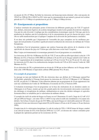 80
Les cahiers de GLOBAL CHANCE - N° 35 - Juin 2014
Retoursurleméthane
est passée de 28 à 47 Mtep. En Italie les émissions ont beaucoup moins diminué: elles sont passées de
350 kT en 1990 de CH4 à 240 kT en 2011 alors que la consommation de gaz naturel y passait sur la même
période de 47 à 75 Mtep et la production de gaz de 17 Mtep à 8 Mtep environ.
IV- Enseignements et propositions
L’analyse sommaire des principaux postes d’émissions de différents grands pays de l’UE 27 (agricul-
ture, déchets, émissions fugitives du système énergétique) montre la très grande diversité des situations.
Une part de cette diversité s’explique par des considérations économiques (part de l’élevage, part de la
production de charbon, part de la production et de la consommation de gaz de chacun des pays), mais
elle ne sufﬁt manifestement pas à expliquer l’ampleur de la diversité des performances constatées.
Il est donc très probable que l’alignement de l’ensemble des pays européens sur les meilleures pra-
tiques devrait permettre d’accélérer signiﬁcativement la réduction des émissions de méthane de l’Union
Européenne.
La déﬁnition d’un tel programme suppose une analyse beaucoup plus précise de la situation et des
spéciﬁcités de chacun des pays de l’Union que celle dont nous avons tracé l’esquisse.
Mais l’enjeu environnemental et économique potentiel d’un tel programme est considérable.
Les émissions de 2014 de 18 Mtonnes de CH4 de l’UE 27 ont en effet un effet équivalent à celui de 1170
Mtonnes de CO2 à l’horizon 2050 (PRG du méthane à 36 ans 65) sur le forçage radiatif et de l’ordre de
30 sur l’augmentation de la température (sachant qu’à 20 ans il est de 70 et sur 50 ans de 14), alors que
les émissions de CO2 dues à la combustion des énergies fossiles de l’UE en 2014 sont de l’ordre de 3400
Mtonnes de CO2.
Si ces émissions de CH4 se pérennisaient au niveau de 18 Mt par an leur inﬂuence sur le forçage attein-
drait celle 1690 Mtonnes d’équivalent carbone (PRG pérenne 94 à 36 ans).
Un exemple de programme:
Le passage au taux par habitant de CH4 des émissions dues aux déchets de l’Allemagne aujourd’hui
(6,8 kg/hab), généralisé à l’Europe ferait passer les émissions de l’UE de 5,5 Mtonnes à 3,47 Mtonnes
de CH4, un gain de 2,13 Mtonnes. Cette réduction obtenue par un programme de 10 ans apporterait à lui
seul une contribution de l’ordre de 160 Mtonnes d’économie de CO2 à l’horizon 2050.
L’évaluation économique d’un tel programme sur la base des réalisations de ces dernières années en
Allemagne et en France, montre qu’une très grande partie des investissements nécessaires (couverture
des décharges et récupération du méthane, méthanisation en usine des déchets ménagers et agricoles
fermentescibles) se rentabilise par la valorisation du méthane obtenu.
L’exemple des tarifs de rachat du biogaz en France en est l’illustration. Ce tarif s’étage de 4,5 ct€ à 9,5
ct€ par kWh de biogaz1
, soit entre 520 et 1100 € la tep selon la taille des installations et la nature des
déchets. Sur la base d’un prix du gaz de 8 €/ Mbtu, une tep de biogaz est valorisable autour de 320 euros
et permet d’éviter une émission d’équivalent CO2 de 86 tonnes à 20 ans et de 65 tonnes à 36 ans (horizon
2050).
Compte tenu de la valorisation énergétique, le coût de rachat de 520 à 1100 €/tonne de biogaz conduit
à un coût de la tonne de CO2 évité (horizon 2050) de 3 à 12 €2
, en dessous des valeurs constatées pour
la plupart des opérations portant sur les économies de CO2.
1 - Pour rappel le prix du gaz naturel aux particulier TTC est de l’ordre de 5,5 ct/kWh
2 - (520 -320)/65 = 3 € et (1100- 320)/65 = 12 €
 
