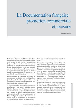 81
Les cahiers de GLOBAL CHANCE - N° 35 - Juin 2014
Benjamin Dessus
La Documentation française:
promotion commerciale
et censure
Invité par le directeur des Éditions « La Docu-
mentation Française » Xavier Patier à l’occasion
de la sortie d’un petit livre de PR Bauquis sur
les gaz de schiste à un débat public animé par un
journaliste sur le sujet difﬁcile « Transition éner-
gétique et gaz de schiste », j’avais eu le sentiment
de pouvoir débattre librement devant les auditeurs
et de pouvoir exprimer mes opinions en réponse
aux questions du journaliste, des autres invités, ou
du public. Je m’en félicitais donc.
Quelle ne fut pas par conséquent ma stupeur en
constatant que la vidéo qui m’en parvint quelques
jours plus tard, destinée au grand public, avait
été amputée d’une part de mon intervention, sans
bien entendu, que j’en ai été averti.
À la question un brin provocatrice du journaliste
Jean Lebrun, « Quel conseil donneriez-vous à
Ségolène Royal qui vient d’être nommée ministre
de l’environnement », j’avais répondu sur le même
ton, « d’abord de changer de Premier Ministre »
car je connaissais le très faible engouement de
Manuel Vals pour la question de la transition éner-
gétique, avant de répondre plus en détail sur les
diverses priorités et mesures que je préconisais.
Cette réplique a tout simplement disparu de la
vidéo.
On aurait pu comprendre que Xavier Patier, pré-
sent à la séance, réagisse de vive voix à ce propos.
On aurait pu également imaginer qu’après coup, il
prenne contact avec l’auteur de ces propos et lui
demande l’autorisation de supprimer cette phrase.
Mais de tout cela pas question. La « Documen-
tation française » a tout simplement préféré la
censure de propos qui ne lui convenaient proba-
blement pas. Et il n’a pas même pris la peine de
répondre à ma demande d’explications malgré
plusieurs relances.
Bref un mépris souverain pour la démocratie, pour
le citoyen, pour le public auquel il s’adresse de
la part d’un ofﬁce gouvernemental qui se déﬁnit
pourtant sans complexe sur son site comme « la
librairie du citoyen ». Il m’a semblé utile de rele-
ver cette dérive pour nos lecteurs au moment où la
direction de cet organisme est renouvelée.
 