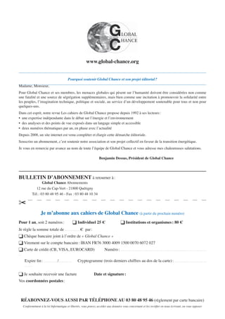 Pourquoi soutenir Global Chance et son projet éditorial?
Madame, Monsieur,
Pour Global Chance et ses membres, les menaces globales qui pèsent sur l’humanité doivent être considérées non comme
une fatalité et une source de ségrégation supplémentaires, mais bien comme une incitation à promouvoir la solidarité entre
les peuples, l’imagination technique, politique et sociale, au service d’un développement soutenable pour tous et non pour
quelques-uns.
Dans cet esprit, notre revue Les cahiers de Global Chance propose depuis 1992 à ses lecteurs:
• une expertise indépendante dans le débat sur l’énergie et l’environnement
• des analyses et des points de vue exposés dans un langage simple et accessible
• deux numéros thématiques par an, en phase avec l’actualité
Depuis 2008, un site internet est venu compléter et élargir cette démarche éditoriale.
Souscrire un abonnement, c’est soutenir notre association et son projet collectif en faveur de la transition énergétique.
Je vous en remercie par avance au nom de toute l’équipe de Global Chance et vous adresse mes chaleureuses salutations.
Benjamin Dessus, Président de Global Chance
BULLETIN D’ABONNEMENT à retourner à:
Global Chance Abonnements
12 rue du Cap-Vert - 21800 Quétigny
Tél.: 03 80 48 95 46 - Fax : 03 80 48 10 34
✂
Je m’abonne aux cahiers de Global Chance (à partir du prochain numéro)
Pour 1 an, soit 2 numéros: ❑ Individuel 25 € ❑ Institutions et organismes: 80 €
Je règle la somme totale de . . . . . . . . . . . . . € par:
❑ Chèque bancaire joint à l’ordre de « Global Chance »
❑ Virement sur le compte bancaire: IBAN FR76 3000 4009 1500 0070 6072 027
❑ Carte de crédit (CB, VISA, EUROCARD) Numéro: . . . . . . . . . . . . . . . . . . . . . . . . . . . . . . . . . . . . . . . . . . . . . . . . . . . . . . . . . . . . . . . . . . . . . . . . . . .
. .
Expire ﬁn: . . . . . . . . . . . . /. . . . . . . . . . . . Cryptogramme (trois derniers chiffres au dos de la carte): . . . . . . . . . . . .. . . . . . . . . . . . . . . . .
. . . . . . .
❑ Je souhaite recevoir une facture Date et signature:
Vos coordonnées postales:
RÉABONNEZ-VOUS AUSSI PAR TÉLÉPHONE AU 03 80 48 95 46 (règlement par carte bancaire)
Conformément à la loi Informatique et libertés, vous pouvez accéder aux données vous concernant et les rectiﬁer en nous écrivant, ou vous opposer
www.global-chance.org
 