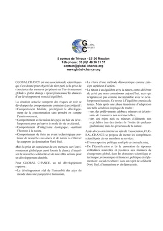 GLOBALCHANCE est une association de scientiﬁques
qui s’est donné pour objectif de tirer parti de la prise de
conscience des menaces qui pèsent sur l’environnement
global (« global change ») pour promouvoir les chances
d’un développement mondial équilibré.
La situation actuelle comporte des risques de voir se
développer des comportements contraires à cet objectif:
• Comportement fataliste, privilégiant le développe-
ment de la consommation sans prendre en compte
l’environnement,
• Comportement d’exclusion des pays du Sud du déve-
loppement pour préserver le mode de vie occidental,
• Comportement d’intégrisme écologique, sacriﬁant
l’homme à la nature,
• Comportement de fuite en avant technologique por-
teuse de nouvelles nuisances et de nature à renforcer
les rapports de domination Nord-Sud.
Mais la prise de conscience de ces menaces sur l’envi-
ronnement global peut aussi fournir la chance d’impul-
ser de nouvelles solidarités et de nouvelles actions pour
un développement durable.
Pour GLOBAL CHANCE, un tel développement
suppose:
• Le développement réel de l’ensemble des pays du
monde dans une perspective humaniste,
• Le choix d’une méthode démocratique comme prin-
cipe supérieur d’action,
• Le retour à un équilibre avec la nature, certes différent
de celui que nous connaissons aujourd’hui, mais qui
n’apparaisse pas comme incompatible avec le déve-
loppement humain. Ce retour à l’équilibre prendra du
temps. Mais après une phase transitoire d’adaptation
une telle condition implique de tendre:
- vers des prélèvements globaux mineurs et décrois-
sants de ressources non renouvelables,
- vers des rejets nuls ou mineurs d’éléments non
recyclables (sur des durées de l’ordre de quelques
générations) dans les processus de la nature.
Après discussion interne au sein de l’association, GLO-
BAL CHANCE se propose de mettre les compétences
scientiﬁques de ses membres au service:
• D’une expertise publique multiple et contradictoire,
• De l’identiﬁcation et de la promotion de réponses
collectives nouvelles et positives aux menaces de
changement global, dans les domaines scientiﬁque et
technique, économique et ﬁnancier, politique et régle-
mentaire, social et culturel, dans un esprit de solidarité
Nord Sud, d’humanisme et de démocratie.
5 avenue de Trivaux - 92190 Meudon
Téléphone: 33 (0)1 46 26 31 57
contact@global-chance.org
www.global-chance.org
 