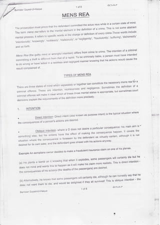 on.tuP
                                                             1of B
              l-Haque
        SaYed-U
Barrister

                                              MENSREA
                                                                                      stateof mind'
                                                                     whilein a certain
                                            committed actusreus
                                                     the
                          that ttredefendant
               must prove                                                                  abstract
The prosecution                                               of a crime'This is not some
                                       elernent the definition
                                              in
                           the'mental
Thu t*rm mens rea rcfersto                                                            wordsinclude
                                                                 of everycrime'These
                                  worcjs the chargeor clefinition
                                        in
                      to specific
mentatprocess; refers
               it                                                                      'dishonestly'
                                                                             'sufferingquot;
                                                               'fraudulentlyquot;
                                               or'negligentlyquot;
                       ,reckressryquot; 'mariciousryquot;
             ,knowingry,,
,intentionaily,,

and so forth'
                                                                              The intention a criminal
                                                                                          of
                                                   differsfrom crimeto crime'
                                        intention)
                       mind or wrongfur                                                      intended
 Mens Rea (thegr.rilty                                              liable'a personmust have
                                                    To be criminally
                               fronrthat of a rapist.
 comnritting tneft is differerrt                                                       wouldcausethe
           a                                                            thathis actions
                                                                knowing
                                                        manner
                            in a reckress negtigent
                                         and
 to do wrongor have.acted
                  of'
 resultcomPlained

                                                TYPESOF MENSREA

                                                                            mens reafor a
                                                     can constitute necessary
                                                                  the
                                   separately together
                                            or
                             wrri'cr.
                        nrind
 Thereare threestatesof
                                                                                  court
                                                                      but sometimes
 criminaIoffence'Thesearejntention'reck|essnessandnegligence.Sometimesthedefinitionofa
                                                   statesis appropriate'
                            whichof thesethreemental
        offence make it crear
               wiil
 criminar
  decisionsex ptaintherequirementsofthedefinitionmoreprecisely.


  r         INTENTION
                                                                                        where
                                                             intent) the typicalsituation
                                                                   is
                                                   as purpose
                             Directintent(atsoknown
              Directlntention-
                               actions desired'
                                     are
                  of person's
  the consequences a
                                                                                                     his main aim ts
                                                                             '
                                                                      larticular consequence:
                                                          does t:' Oquot; ::tquot;
                            l n te n ti o n -w h e re a D                                                      , the
                                                                 quot; .j                       happen. tt covers the
                         Ob l i q u e                                  a n^Fr.ACrrence
  , o ' *t t . . , i n n .*,,ffi .quot; ;;*quot; *quot; quot; ,o fma kingtheconSeqUencehappen.ltcover s i t i s n oi
                                                                        ac, vi rtuzl l v' certai n, though
                                                                                                  al

                                                                    anvwav'
                                             goesaheadwithhis actions
                        uuLquot;,and the defendant
             ;J',,1']*n
  :**
                                                                                               planes'
                                                                           claimon one of his
                                                                 insurance
                                            to makea fraudulent
                            ownerdecides
      Exampre aeroprane
                An
                                                                                      will certainly but he
                                                                                                   die
                                                                   some passengers
                                                when it exprodes,
                                it knowingthat                                                               -
      (a) He prantsa bomb on                                                          This is directintention
                                                                             realistic'
                                                    wifi make his craimmore
                                this to happenas it
      does not mind and wants                                         are desired'
                                                  of the passengers)
                        of his actions(thedeaths
      the consequences
                                                                                                   say that he
                                                                     die,although can honestly
                                                                                  he
                                            passengers certainly
                                                         will
                          knowstlratsome                                                                 - the
                                                                                This is obliqueintention
       (b) Alternatively,.he                                          survived!
                                               be delighted they alt
                                                             if
                                    and would
       does not want them to die'
                                                                                          vlLr. wF
                                                                       of8
                                                                   A

                    l-Haque
              SaYed-U
      Barrister




                                                                                                                       i'i,i'
                                                                                           'ft                           ;,i
 