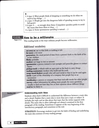 B
                   1. b (par. 2: Most people think of shopping as something we do when we
                      need to buy things . . .)
                   2. a (par.3: Éople get into the dangerous habit of spending money to try
                                                                                            to
                        feel good.)
                   3.  b (pír. 5:'. . . of strongly deny them. Compulsive spenders prefer to avoid
                       thá issues that force them to shop . . .)
                    4. a (par.6: Some spontaneous spending is natural ' ' ')




    Pages l2-13
                  This reading looks at the ways ordinary people become millionaires'




                   Understanding main ideas
                   Students often find it difficult to understand the difference between a main idea
                    and adetail. Explain that a main idea is more than just a topic or subject'.It
                   includes the topic and an idea about that topic that the writer supports_with
                   details. The máin idea is often (although not always) contained in the first
                   paragraph of the reading. Sometimes it appears at the very beginning of the
                   intro-duitory pangraph, and sometimes at the end'
                                                                                                       I




                   STRATEGY: Encourage srudents to get into the habit of finding and underlining
                   the main idea sentence of every reading passage'




a
 