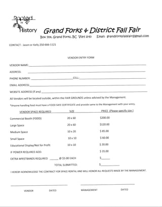 Grand ForKs *

istory

Dixrict Fdll Fair
l:

BoxToq, Grand porKs, BC VOH lHO

Emai

gra ndforKsfa I tfa ir@gmail.com

CONTACT: Jason or Kelly 250-666-tl2L

VENDOR ENTRY FORM
VENDOR NAME:
ADDRESS:
CELL:

PHONE NUMBER:
EMAIL ADDRESS:
WEBSITE ADDRESS (if ANY)

Management'
All Vendors will be located outside, within the FAIR GROUNDS unless advised by the
xAnyone handling food must have a FOOD SAFE CERTIFICATE and provide same to the Management with your entry'

Commercial Booth (FOOD)

20x60

s200.oo

Large Space

20x60

s120.00

Medium Space

10x20

s 8s.00

SmallSpace

10x10

S 60.00

Educational Display/Not for Profit

10x10

s 20.00
S gs.oo

IF POWER REQUIRED ADD:
EXTRA WRISTBANDS

REQUIRED

(

@ S5.OO EACH

S_----

TOTAL SUBMITTED:

ALL REQUESTS MADE BY THE MANAGEMENT'
I HEREBY ACKNOWLEDGE THE CONTRACT FOR SPACE RENTAL AND WILL HONOR

VENDOR

DATED

MANAGEMENT

DATED

 