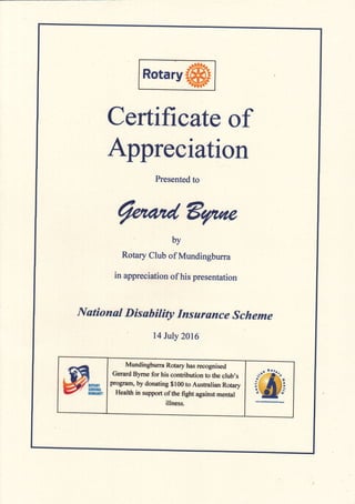 Rotary
Certificate of
Appreciation
Presented to
@&qae
by
Rotary CIub of Mundingburra
in appreciation of his presentation
National Disability fnsurance Scheme
l4 July 2016
Mundingburra Rotary has recognised
Gerard Byrne for his contribution to the club's
program, by donating $100 to Australian Rotary
Health in support of the fight against mental
illness. W-
 