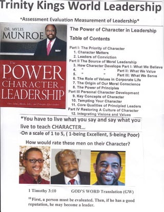 live to teach CHARACTER...
Irinity Kin
*Assessment Eva I uation Measurement of Leadership*
ft" p*
Table of Contents
Part l: The priority of Gharacter
1. Character Matters
2. Leaders of Gonviction
Part ll The Source of Moral Leadership I
3. How character Deverops part r: wtrat we Betieve
4, r' r' part ll: What We Value
5. " r' part lll: What We Serve
6. The Role of Vatues in Corporate Life
7. The Origin of Our Moral Gonscience
8. The Power of principles
Part lll Personal Gharacter Devetopment
9. Key Concepts of Gharacter
10. Tempting your Gharacter
11. Core Qualities of principled Leaders
Part lV Restoring A Cutture of Character
12. lntegrating Visions and Values
*You have to live what
;On a scat"
How would rate these men on their character?
1 Timothy 3:10 GOD'S WORD Translation (GW)
10
First, a person must be evaluated. Then, if he has a good
reputation, he may become a leader.
 