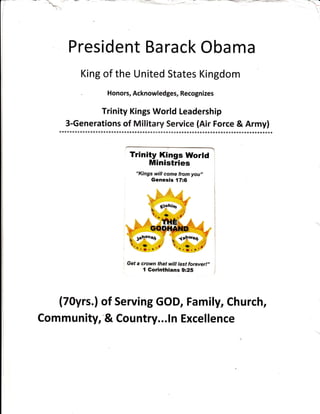 President Barack Obama
King of the U nited States Kingdom
. Honors, Acknowledges, Recognizes
Trinity Kings World Leadership
...?.1.9.-".T.::?.'.t.?.T.r..:.1.Y11'.'.?.1y.::::::.lfl:.:::::..*.i::yJ"
1
Trinity Kings World
Ministries l
"Kings will come from you,,
Genesis {7:6
Get a crown that will last forever!,,
{ Gorinthians 9:25
-- i-
l
I
(70yrs.) of Serving GOD, Family, Church,
Community, "& Country... In Excellence
 