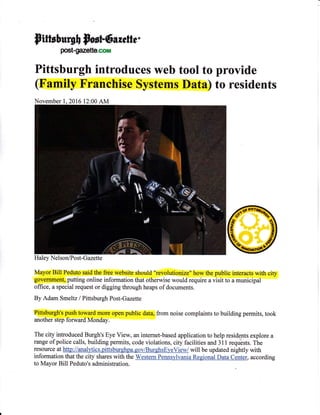 pttts}uq$e Sr*r!6e *eft*.
postgazette.mn
Pittsburgh introduces web tool to provide
(Family Franchise Systems Data) to residents
Haley Nel son/Po s t- G azette
Mayor Bill Peduto said the free website should "revolutionize" how the public interacts with city
government, putting online information that otherwise would require a visit to a municipal
offrce, a special request or digging through heaps of documents.
By Adam Smeltz / Pittsburgh Post-Gazette
Pittsburgh's push toward more open public data, from noise complaints to building permits, took
another step forward Monday.
The city introduced Burgh's Eye View, an internet-based application to help residents explore a
range of police calls, building permits, code violations, city facilities and 31 I requests. The
resource at http://analvtics.pittsburshpa.gov/BurghsE),eVied will be updated nightly with
information that the city shares with the Western Pennsylvania Regional Data Center, according
to Mayor Bill Peduto's administration.
November l, 2016 12:00 AM
 