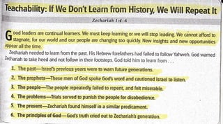appear all the time.
Zechariah needed to learn from the past. l-lis l-lebrew forefathers had failed to foliow yahweh. God warned
Zechariah to tal<e heed and not follow in their footsteps. God told him to learn from . . .
t. The past-[snaelk Brevior.ls yeafs were to warn future generations.
2. The prophets-T'l-rese men of God spoke God! word anrd carltioned lsrae! to listen.
3. The people-The people repeatedly faiied to repenr, and felt miserable.
4. The problerms-Trials served to punish the people for disobedience.
5. The present-Zechariah iound hirnself in a similar predicament.
6. Ttre principles of God-God's truth cried out to Zechariah,s generation.
.-'-
 