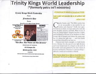 ITnEnity Kings tMffiffitd l-eadershBp
l*(formerly petra int'l ministries)
@riuitp Wings Bortt l.enDers[ip
P,w*rat4
Jfounberg's Esp
*xat*l
&ing G*rre[[ * @ueen Barlf SotiUtr
Trinlty Klngs World
illnistriee
*l(lngs [ril oorrc t]Dm ]Dr.
Brtr{*lr l?S
KING
aoloroxrt rttvtt
I IfrrF lll.lt
r th dY ,u!. lruN t 6kdhl lnd lo
(frMll't
rlrffi tou ffil .A m airiqti"t
bcl4dr rhrrl sr, u$n8 fs wh d frla lo
lDrfir ilM gi!fl SFnlrl! ofruudl'
ta I h6 Lo.d *:i pl.rr!l llrl I
lrd .ilild {fi tfti' $ &, GoJ sd u I'll.
'SiM ,n! iilE sl.tl fur thl Bild Nl lor
b.I lifc nr srhl lirr ,Mx{l, ox inc
.6sl {m ltrc dd& ul yoq oamr$ iM 6r
{is.lffil il drlkdrrnf irn*. l, I
{a.SxtDrl5 rLdl|*ill
,E )d r {is arddrsmdr*hcff, F rlul
k erl Erq hilr hEn rrry0n! lit( ,ql
M *rll 0dr fl6 [E !l Mrfi.r... I rO
di! lr rld ]m Ltrad hlcd [-. tdl
,rJll rad lxE - m *a m lvor llllt[r
q ril lElE m4sil eMg lonu. D
e&tr ffi dratlrfl, bstfonwd"
'l Godrdrirrs B:li
"WI)e #[sn, W,tlsHigion anU flIUe Srotnige"
{fomnerlp pptre ailt'l ministrns]
235 @sstgatr @r.
Sirshursb lFs IS2BF
prwcrtr$a
? We ltoosrEod foruilret ha concrb; mtrsrr :lir** fiorrlr*thry I.rml.
trr-,td firy solmmt rrfs r/hrty fGllto
CON DL]CI' AN D CFJATMCTE}T
Lead a quier and peaceable Life in all godiness utd
honesty.
I Tim,oth,r 2:2l{JV
harles Stanley said, "The Bible teaches that
we are accountable to one another for our
conduct and character." Godly men agree.
As believers in Christ, we must seek to live each day
with discipline, honesty, and faith. When we do, at
least two things happen: integrity becomes a habit,
and God blesses us because of our obedience to Him.
Living a life of integrity isnit always the easiest way,
bur it is always the right way . . . and God clearly
intends that it should be our way, too.
Character isn't built overnight; it is built slowly
over a lifetirne. It is the surn of every right decision
and every honest word. It is forged on the anvil of
honorable work and polished by the twin virtues of
honesty and fairness. Character is a precious thing-
difficult to build and wonderful to behold.
7hat lessons about honor did you learn from your
childhood? Are you living what you learned today?
I)crinl"s Sw;rnhe"'g
r f A ! a tr'-'r' n
-A
I.-J11iLI I'ITL J V Lt(D_-
A good name is to be chosen rather thnn great riches,
Louingfavor rather than silver ad gold.
i)t:i,t', ri', j-l; I hA^l'
 