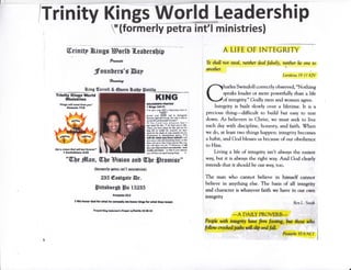 /Trinity Kings World Leadership
Y(formerly petra int'l ministries)
A LIFE OF INTECRITY(Eriuitp ?&ings Hortt {.enDersbip
PEreiro
JFoun[etg'i Bnp
*orlrrrlro,
fiing o[erretl & @uesn Sntt,p fl0aritlq
Trinity Kings World
0llinistries
"Xltrgs Ei,, con! rhm lry',
Glnri&s'l?!B
KING
lolofo'li,tr vlt
i XLtr tr$t3
r S.1 irs ,w liON r dlMir'p hcM lo
{fru[1 i
flcrm rM H{ildl ,a n aiginsi*t
bul*Mr ri*il rrrl*mrl0 lor s'hD G !hl. b
$wo(llrr SMSmnhnf Yo!d"-
!o t hr L srd $rt !1.[rtd lftrl I
ttad .r}fit ,nr lkir lr k Gql sd b [lt.
_Sifta
,o[ lsv utsl IDt tln Md u frr
1016 lif! n t!fi br vlld1. 4rr helc
fif{d {fl ltt dsrdt bl ys fiafitras iui ior
diEllIM ir slltrldigcrirll iNhk, 12 I
ufll do rrlut ,ilr lm rtodt I {ill
fir" yu r ,Ea {rd il{mir* !rsn, $ rtnl
Ib:rc rrll Nrrr l$tt tw niJonE li(I }oq
d srll (tffi *fl tv t' Ms*'16. I til
dr !0 f, l{ile lF.rdr*td &t' l[lh
nfit& r[d tw - w frrl rn ]Eu lillaimc
)ff eill tllE E qusl sorg lulBs. S
GoI o atr?r lhrl wfrr rist r!|prerl"
'l Corlnthilnfi flgi
Ye slwll not steal, neitlwr deal fa)sely, neiths lie orw w
arwther.
lttitittu I9:I I k7V
harles Swindoll correctly ohserved, "Nothing
speaks louder or more powerfully than a life
of integrity." Codly men and women agree.
lntegrity is huilt slowly over a lifetime. k is a
precious thing-difficulr ro build hut easy ro rear
dnwn. As helievers in Christ, we musr seek to live
each day with discipline, honesry, and faith. $7hen
we do, at least two things happcn: integrity hecomes
a habit, and Cod hlesses us because of our ohedience
to Him.
Living a life of integriry isn't always the easiest
way, hut it is always rhe righr way. And God clearly
inrends that it shoukl he our way, t()o.
The man who cannot believe in hirnself cannor
believe in anything else. The basis of all integrity
and character is whatever faith we have in our own
integrity
-*A DAIL, pRovEB.B*
Rart"rnifr
P*oplr uith dntq$'it, twn fo*fudytg, &ut thow udro'
follou, crqo,eed,p6rfu r.dl selaildfall;
*Pnnerbs t0;9 NIjr
"W)e #[an, W,beHision enB i[be lpromfge"
(forrnerlp Ftre int'l minietrieo)
235 ffastgnte Br"
Sittsburst {pe tEtBE
ProfttsXt:t
I lilr honor 6od for rhrt hc ffi'h; rr honor Hrry for #rrt tlrcl rcul.
Pr.Fd ltut Sotcm8k }ril? ryrtrtrl, t0"2l.to
 