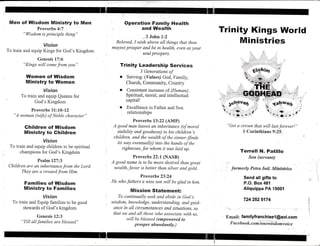 Men of Wisdom Ministry to Men
Proverbs 4:7
"Wisdom is principle thing"
Vision
To train and equip Kings for God's Kingdom
Genesis 17:6
"Kings will comefrom yoLt"
Women of llllisdom
Ministry to Women
Vision
To train and equip Queens for
' God's Kingdom
Proverbs 31:10-12
"A woman (wfe) of Noble character"
Children of Wisdom
Ministry to Ghildren
Vision
To train and equip children to be spiritual
champions for God's Kingdom
Psalml2T-3
Children are an inheritance,from the Lord.
They are a rewardfrom Him.
Families of Wisdom
Ministry to Families
Vision
To train and Equip farnilies to be good
stewards of God's kingdorn
Genesis 12:3
"Till allfamilies are blessed"
Operation Family Health
and Wealth
,.3 John 1:2
'.
Beloved, I wish aboye all things that thou
mayest prosper and be in health, even as your
soul prospers.
Trinity Leadership Services
3 Generations of
. Serving: (Values) God, Family,
Church, Community, Country
. Consistent increase of (Human):
Spiritual, moral, and intellectual
capital!
. Excellence in Father and Son
relationships
Proverbs 13:22 (AMP)
A good man leayes an inheritance (of moral
stability and goodness) to his children's
children, and the wealth of the sircner (finds
its way eventually) into the hands of the
righteous, for whom it was laid up.
Proverbs 22:f (NASB)
A good name is to be more desired than great
wealth, favor is better than silver and gold.
Proverbs 23224
He who fathers a wise son will be glad in him.
Mission Statemen,tl
To continually seek and abide in God's
wisdom, lwtowledge, understanding, and guid-
ance in all circumstances and situations, so
that we and all those who associate with us,
will be blessed (empowered to
prosper abundantly.)
4ahwe4
, i:., ilt ,
,si1, 11,,*"11
" Get a ct"own that will last forever! "
I Corinthians 9:2S"
;
Terrell N. Patillo
Son (servant)
' formerly Petra hill. Mintstries
Send all gifts to
P.O. Box 48{
Aliquippa PA 1500{
724 252 5174
EmaiL familyfranchisel @aol.com
Fac e b o o k. c o m/o niwi sdo mvo ic e
Trinity Kings World
Ministries
I
I r"h,f',.ina
rll, ':,i;rfti.., .'
,r . ;[:1, r,
 