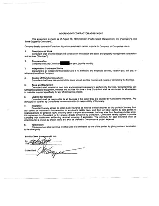INDEPENDENT CONTRACTOR AGREEMENT
This agreement is made as of August 16, 1999, between Pacific Coast Management Inc. {'Company'), and
Steve Gaggero ('Consuttanf ) -
Compaoy horeby contracts Concultant to perfonn sarvices on csrlain projecE for Company, or Companies clients.
7. Darcrlptlon of Work
Consuliant shall provide design and constructron consullation ard asset and properly rn€rnagement conguttation
and servicss f Services').
2. Gompensallon
-
company shall pay consrrt"rfer year, p.yable mon&ly.
3. lndependentContractorSbatus
Consultsni is an independent contractor and is not entitled to any omployee benefils, vacation pay, sick pay, or
retirefient banelits of Company.
4. Conb,ol of Work by Consultant
Consuttant shall have sole conhol of the hours rorked, and the manner and means of completing the Servlces.
5. Tools rnd Equlprnent
Coflsulbnt shall provide his own tools and equlpment neces5ary to perform the Servt:ces. Consultant may use
C,ompanies Epedatty equipmerd, vehlcles and hcilitie€ frsm time to lime. ConsutEnt shall bE reirntx.rsed 6or all expenses
or tnalerlals required specifrcally for any of Companbs prorects.
5. Ltabllity for Sefflcee
Con*rtiant sha[ be responslble lor alt Services to the extent they are covered by Consultants hsurance. Any
damages not covered by Consultants Insurence ShAlt be tlle responsibility qf Company.
7, lnsuranco
Consultant ner8by agrees to obtain luch insuranca a! may be lawfully required b fully protect Company from
any claimi ior worrment iompensation or employe/s llebility laws, and ftom all other clairfts.by said parti€s.of
whbtsoerer kind for personal injui'7. inc{uding death to anyone whom$oever, that may ariss from Services provided ttnder
ints igreer"ni by Conguttant, oi Uy anyone dkedly einployed b.y Coflsultanl Con8uttant hereby agrees t'o provitls
6*tiiri y*fr- i6rtmcates JviOendirg rlquired corerage ii appticable. The Premium for said insurance shall be
OetermtniC on a project-by-proJect basis, and shall be c,trarged to Company as a project expense'
8. Ternination
This agreement shall contidue io efrect ufitil it is terminsted by one of the parties by giving notico of terminati'cn
to the other party.
---'---'-
 