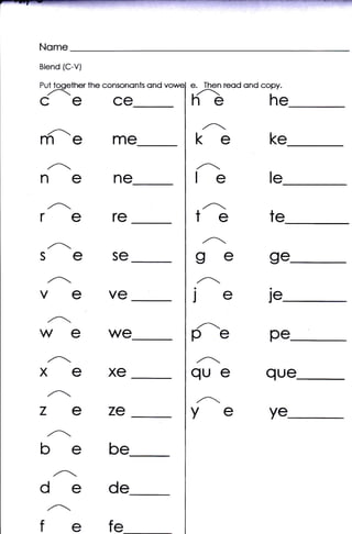 Nome
Blend {C-V}

Put tooether the consononts   ond   e. Then reod ond copy.
CECE                                hG                 he
                                       ,,A-
mem€                                 ke                ke
 ,-                                 ,^.
nene                                 le                le
                                       ,.A-
rere                                 te                te
 ,/-r

SESC                                 ge                ge
                                     ,,A-
VCVC                                je                je
  /^.
wewe                                pe
                                     ,_
                                                       pe
                                     ,^-
XEXC                                que               que
 ,Ar

zeze                                ye
                                     ,,At.
                                                       ye
 ,'
bebe
    ,^-
dede
 ,.4.

fefe
 