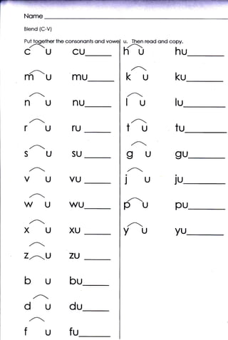 Blend {C-V}

Put tooether the consononts   ond   u.   Then reod ond copy.
 ,
CUCU
          t.
                                    ht,                  hu
                                         ,^.
m-umu
 ,^
                                    ku                   ku
 ,_
                                    Iu
                                     ,^r

NUNU                                                     lu

rUTU                                 tu  ,^.
                                                         tu
                                         n
  ,/t"

SUSU                                gu                   gu
  ,A.                                ,.A-
VUVU                                ju                  ju
  ,Ar
                                     ,.A.
WUWU                                p                    pu
  ,.A.
XUXU                                YU                   yu
 ,,A-
Lr'--U           ZU


bubu
dudu
 ,,A''

fufu
 