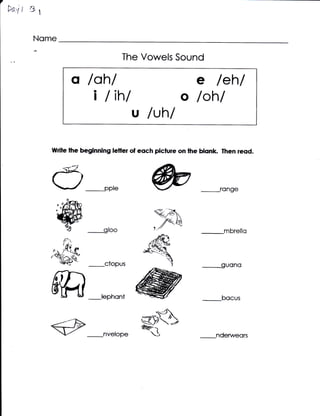 *n.6r   st

        Nome

                                    The Vowels Sound

                   q /ah/                                  e       leh/
                      i /ih/                           o lohl
                                       u luhl
             wdle the beginning letter of eoch picfure on lhe blonk rhen reod.




              O-pp,e                                               ronoe


                                              qA
                             g{oo            1
                                                  /A
                                                 .//
                                                             _mbrello


                                                                   ouono



                             lephont                         _bocus


             e               nvelope
                                         ,ws
                                                           _nderweqrs
 