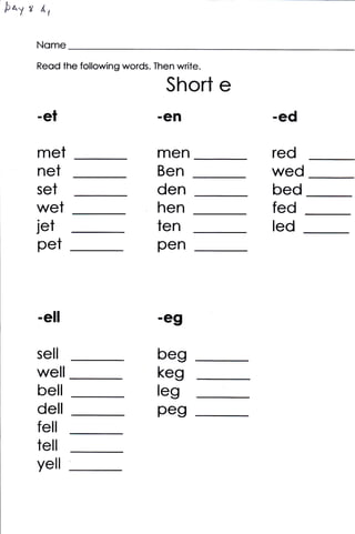 druy   ,   d{


           Nome
           Reod the following words. Then write.

                                        Short e
           -et                        -eJl         -ed

           met                        men          red
           net                        Ben          wed
           set                        den          bed
           wet                        hen          fed
           jet                        ten          Ied
           pet                        pen



           -ell                       -gg

           sell                       beg
           well                       keg
           bell                       leg
           dell                       peg
           fell
           tell
           yell
 