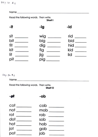 Fa)l* At

     Nome
     Reod the following words. Then write.
                                      Short i


     -il                       -lg
                                 a
                                                -id

     sit                       wig              rid
     blt                       big              bid
     fir                       dig              hid
     kit                       fig              kid
     tit                       jig              lid
     pit                       pig


say n- 4t
     Nome
     Reqd the following words. Then write.
                                     Short O


     *ail                      -ob

     cot                       cob
     not                       mob
     rot                       rob
     dot                       sob
    hot                        hob
    jot                        gob
    pot                        job
 