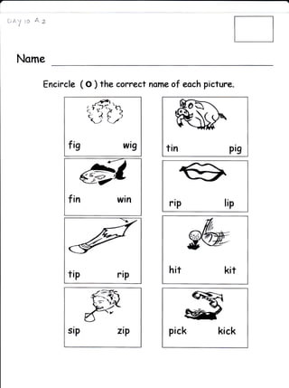 a


    EAyia As



     Name

           Encircle ( o ) the carcect norne af eoch picture.




                 fis           wt9        tin              pig

                       ,G

                 f   in       win          rip           lip




                 tip          riP          hit           kit




                                           pick         kick
 