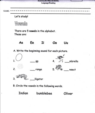Let's study!


 Vowe[s
 There are 5 vowels in the olphobet.
 These are:


         Ao Ee Ii                   Oo          Uu

A. Write the beginning sound for eoch picture.

   O-regg
t.J                                4. ffi
                                          ,t

                                                _mbrello

Z.
   :.-::.,::
      ::..i::
                 -
                     ?Ange          5ffi_
                                    5.{q             nsecr

     -aflrk->
s.@W                 lliootor

B.   Circlethe vowels in the following words.

        fndion        bumbl     ebee            Otiver
 