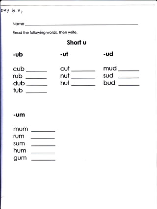 PAy Ib A,



     Reod lhe following words. Then write.

                                    Short u
     -ub                        'ul           -ud

     CUb                        CUt           mud
     rub                        nut           sud
     dub                        hut           bud
     tub


     .UJTI


     mum
     rum
     sum
     hurn
     gum
 