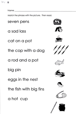 Nome

Motch the phrose with the picture. Then reod.


seven pens

0 sod       loss

cot on 0 pot

the cop with             CI dog
                                                /{//
                                                ///


o rod ond c pot                                   rut)
                                                  8#xe
big pin

eggs in the nest
                                                       €9
the fish with big fins

o hot cup                                              G
                                           fn
 