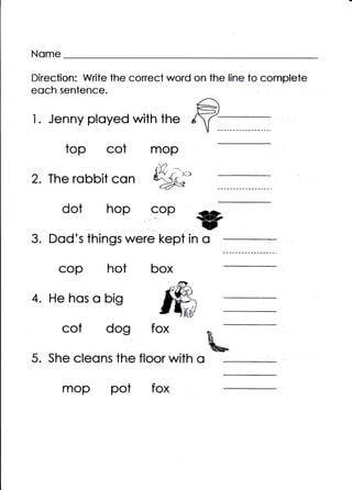 Nome

Direction: Write the conect word on the line to complete
eoch sentence.

I. Jenny ployed with the
       top cot          mop
                           . /'i
                         liY /

2. The robbit con       Wc.
       dot hop          cop

3. Dod's things were kept in o
     cop hot            box

4. He hos o big
       cot dog          fox

5. She cleons the floor with o

       mop pot          fox
 