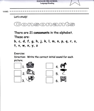 ELI]ZN.DE PRBSCTIOOL
                                 I"anguage/Reading




{AME:


         Let's study!


         G@rils@marilGs
         There o?e 21 consononts in the olphobet.
         These ore:
         b, c, d, f, 9, h, j, k, l, m, Jl, p, q, ?, s,
         t, v, w, X, Y, z
         Exercise:
         Direction: Write the correct initiol sound        for eoch
         picture.

         l-l , @                                     4.   M
                                        E ?
                                        []
                        ^b.
         nz.ffiffi                                   5.

         l-l , @                        []           6.   ffi
 