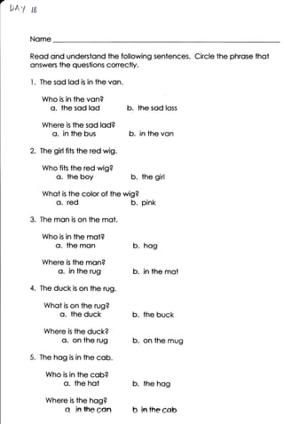 i;&Y W

    Nome

    Reod ond understond the following sentences. Circle ihe phrose thot
    onswers the questions conectly.

    1. The sqd lod                 is   in the von.

         Who   is   in the von?
            o. the sod lod                            b.   the sod lqss

         Where is the sod lqd?
           o. in the                bus               b.   in lhe von

    2. The girl fits the red wig.

         Who fits the red wig?
             o. the boy                                b. the girl
         Whot    is      the color of the wig?
             o.       red                              b. pink
    3. The mqn is on the mot.
         Who   is   in the mot?
             o. the mon                                b. hog
         Where      the mon?
                     is
               o. in the rug                           b.   in the mot

    4.   The duck is on the rug.

          Whot     on the rug?
                    is
                o. the duck                            b. the buck
          Where is the duck?
                 o. on the rug                         b. on the mug
    5. The hog           is   in the cob.

          Who    is      in lhe cob?
                 o. the hot                            b. the hog
          Where          is   the hog?
                    q         in   the     can         b in the cqb
 