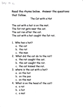 bAy ffi   ,&i



          Reod    the rhyme belotr. Answer the guestions
          that follow.
                              The Cct with o Hot

          The cot with o hot is on the mst.
          The fat rot gets neor the cot.
          The cat ron ofter the cot.
          The cst with o hst cought the fot rat.

          1.    Who has a hot?
                o. the cat
                b. the rat
                c. the mon
          2. What did the cot do to the rot?
             o. the rot ccught the cot.
             b. the cot cought the rot.
             c. the cot kissed the rot.
          3. where is the cot with o hot?
             o. on the hot
                b. on the pon
                c. on the mot
          4. Whot is on      the heod of the cot?
                G. o rat
                b. o hot
                c. o mot
 