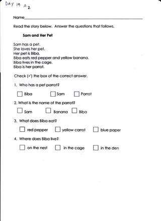 7.                                                                              a
     D*y pt A,

        Nome

       Reod lhe story below. Answer the questions lhot follows.

              Som ond Her Pel

       Som hos o pet.
       She loves her pet.
       Her pet is Bibo.
       Bibq eots red pepper ond yellow bonono.
       Bibo lives in the cqge.
       Bibq is her ponot.

        Check (./) fhe box of the conect onswer.

        1. Who hos o pei ponot?

         I     aioo               fl som          I   Ponot

        2. Whot   is   the nome of the ponot?

         fl so*               I    Bonono     I       Bibo

        3. Whot does Bibo eot?

          tl      red   pepper t]        yellow conot         tl   Hue poper

        4. Where does Bibo live?

             tr   on the nesl       t]   in ihe   cose tl          in tne den
 