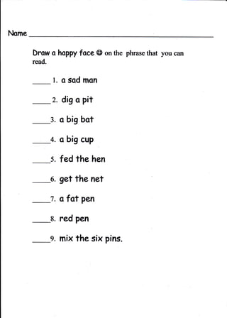 Nome

       Drow a lmPpy face @ on the phrase that you can
       read,


                l. o sod mon
               2.   dig o pit

               3.   o big bot

               4.   o big cup

               5. fed the hen

               6.   get the net

               7.   o fot pen

               8.   red pen

               g. mix the six pins.
 