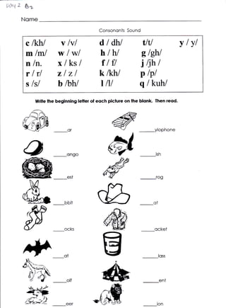 t$'{   f &s
       Nome
                                            Consononts Sound

         c lkhl         v lvl                dldh/               tltl                vlvl
         mlffi/         w lwl                h-lh/              elehl
         n ln.          xlksl                ilff               i tjht
         rlrl           zlzl                k /khl              p lpl
         s lsl          bhw                  t lll              qlkuh/
              titriie the beginning letler of eoch piclure on lhe blonk Then reqd.




                                                  #

                                            d
                             or                                         ilophone



                            ongo


                                                "*#
                             est



                                           g
                                           ry
                                                                        ot




                           ocks                                         ocket




                           ot



                             olf             dB                              en,



                                                                         ton
 
