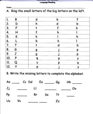 a                                    l-crgtrylRdtg
    Name:

    A.    Ring the smoll   letters of the big letters on the left.

    1.8                       d                      b                  f
    ?.D                       h                      d                  b
    3.F                       t                      f                  k
    4.H                       t                      h
    5.K                       k                                         h
    6.L                       b                       k
    7.7                       t                       d                 b
    g.G                       I                          j              p
    9.J                       I                          .l             p
    10. P                        q                       p              v
    11.      a                   v                       p              g
    L?.      v                   p                       j              v
    B.    Write the missing letters to complete the clphobet.

    Aa                Cc Dd          Ee              Gg       Hh

    Jj                      LI                                     Oo

    Pp                      Rr           5s          Tt
    Uu           Vv                                  Zz
 